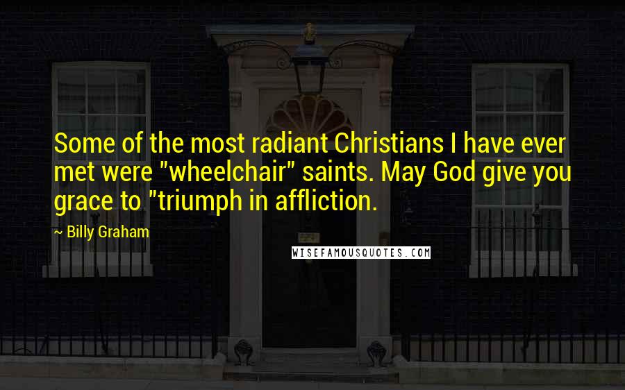 Billy Graham Quotes: Some of the most radiant Christians I have ever met were "wheelchair" saints. May God give you grace to "triumph in affliction.