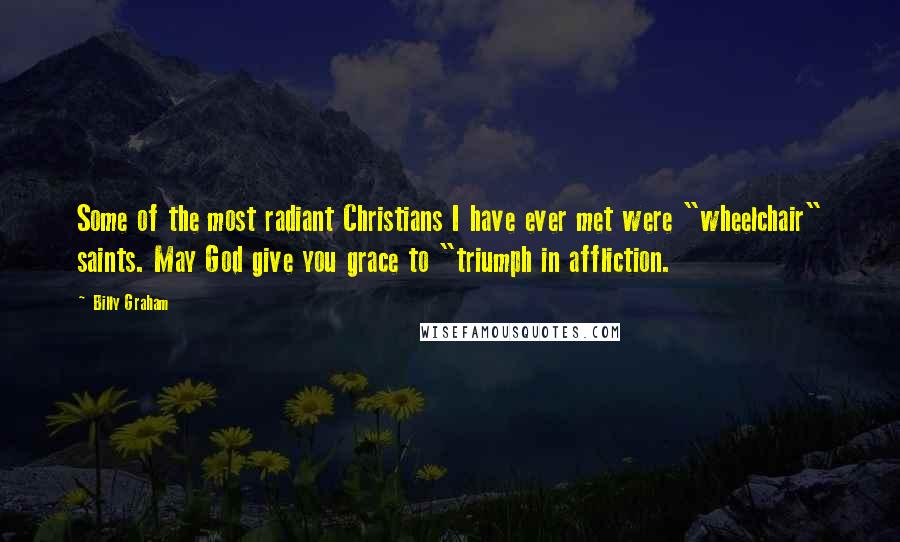 Billy Graham Quotes: Some of the most radiant Christians I have ever met were "wheelchair" saints. May God give you grace to "triumph in affliction.