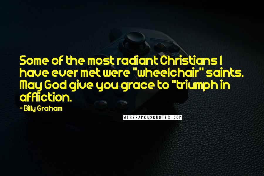 Billy Graham Quotes: Some of the most radiant Christians I have ever met were "wheelchair" saints. May God give you grace to "triumph in affliction.