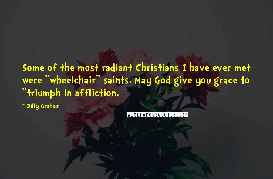 Billy Graham Quotes: Some of the most radiant Christians I have ever met were "wheelchair" saints. May God give you grace to "triumph in affliction.