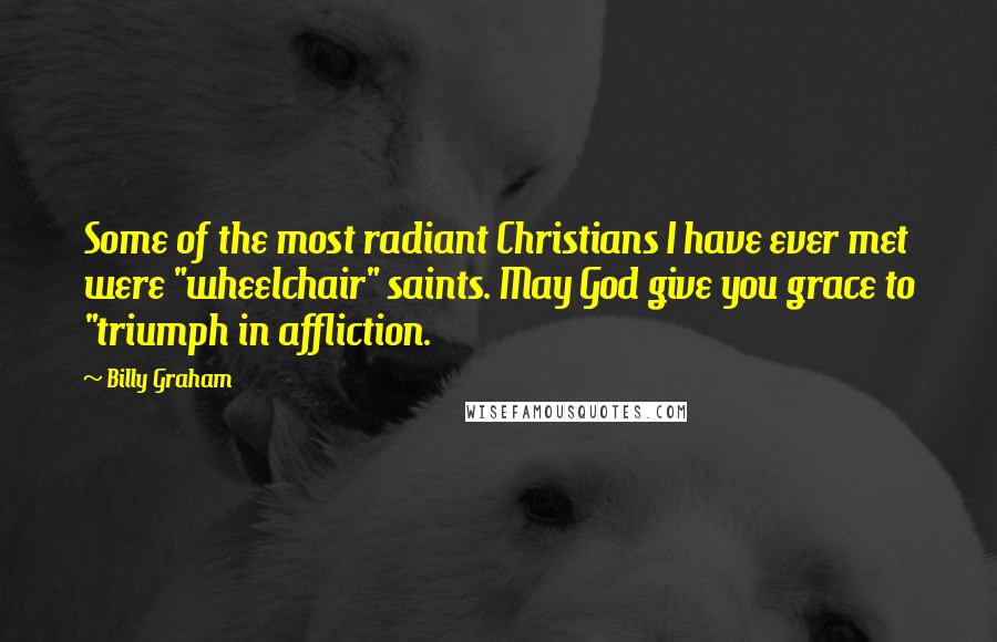 Billy Graham Quotes: Some of the most radiant Christians I have ever met were "wheelchair" saints. May God give you grace to "triumph in affliction.