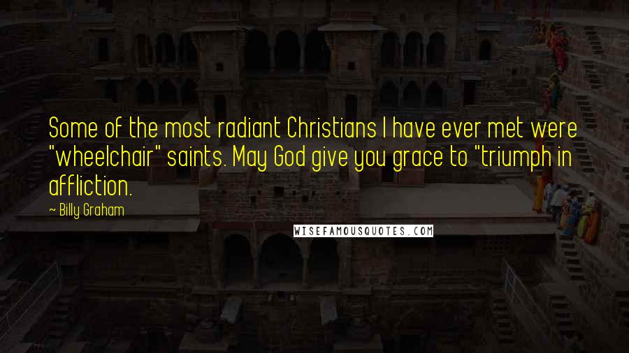 Billy Graham Quotes: Some of the most radiant Christians I have ever met were "wheelchair" saints. May God give you grace to "triumph in affliction.