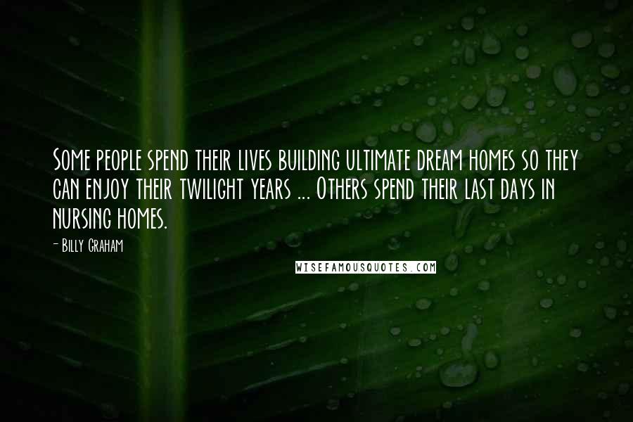 Billy Graham Quotes: Some people spend their lives building ultimate dream homes so they can enjoy their twilight years ... Others spend their last days in nursing homes.