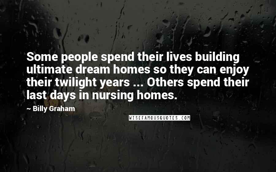Billy Graham Quotes: Some people spend their lives building ultimate dream homes so they can enjoy their twilight years ... Others spend their last days in nursing homes.