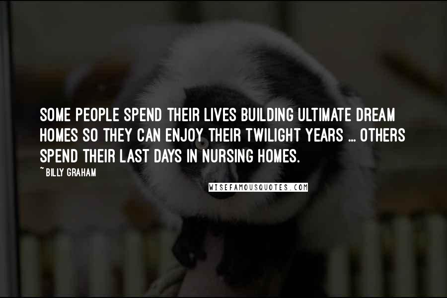 Billy Graham Quotes: Some people spend their lives building ultimate dream homes so they can enjoy their twilight years ... Others spend their last days in nursing homes.