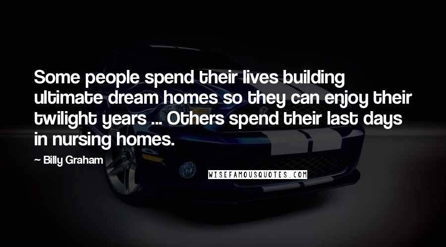 Billy Graham Quotes: Some people spend their lives building ultimate dream homes so they can enjoy their twilight years ... Others spend their last days in nursing homes.