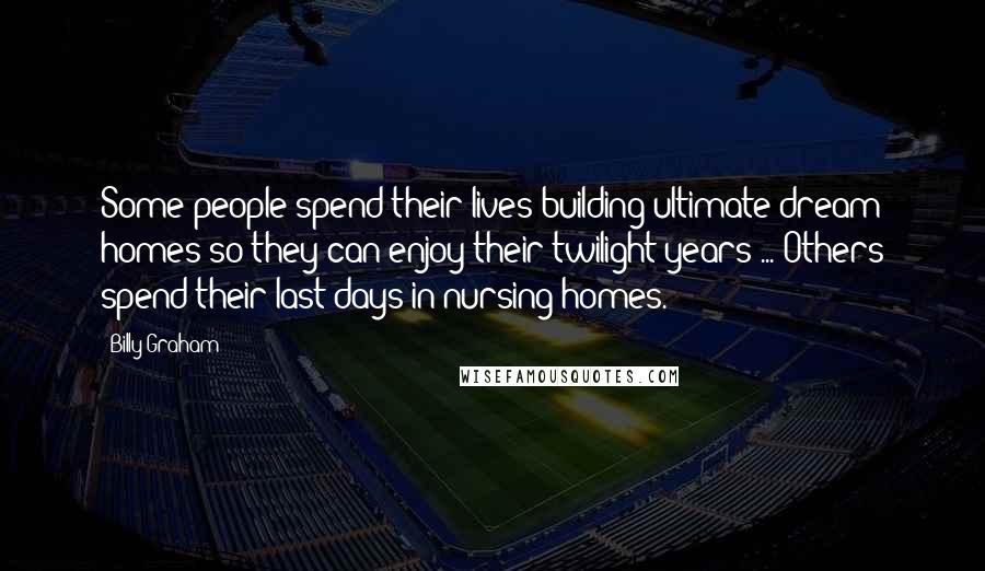 Billy Graham Quotes: Some people spend their lives building ultimate dream homes so they can enjoy their twilight years ... Others spend their last days in nursing homes.