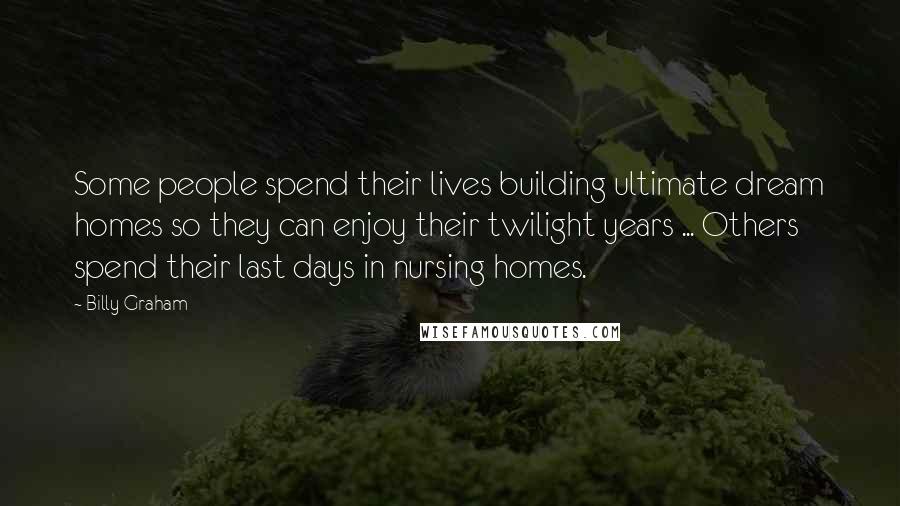 Billy Graham Quotes: Some people spend their lives building ultimate dream homes so they can enjoy their twilight years ... Others spend their last days in nursing homes.