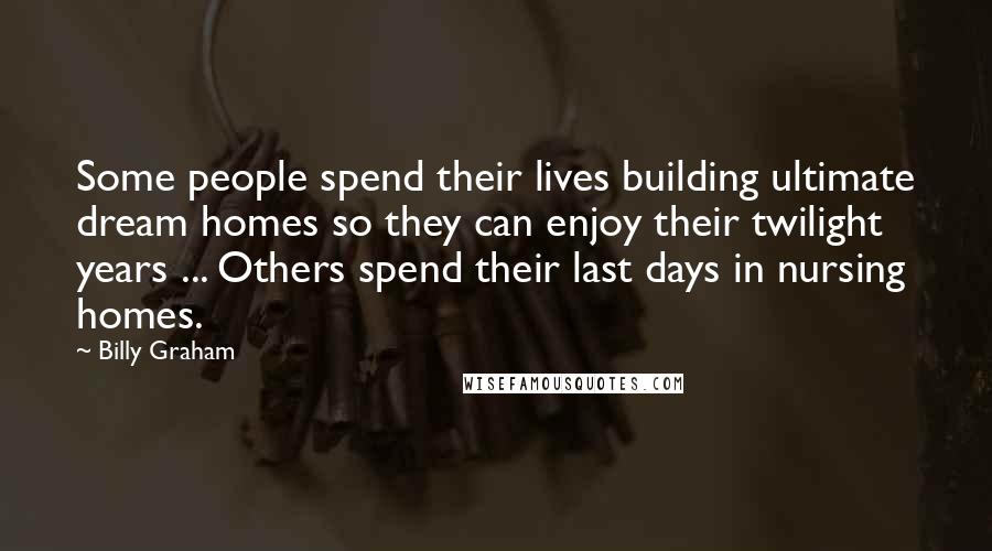 Billy Graham Quotes: Some people spend their lives building ultimate dream homes so they can enjoy their twilight years ... Others spend their last days in nursing homes.