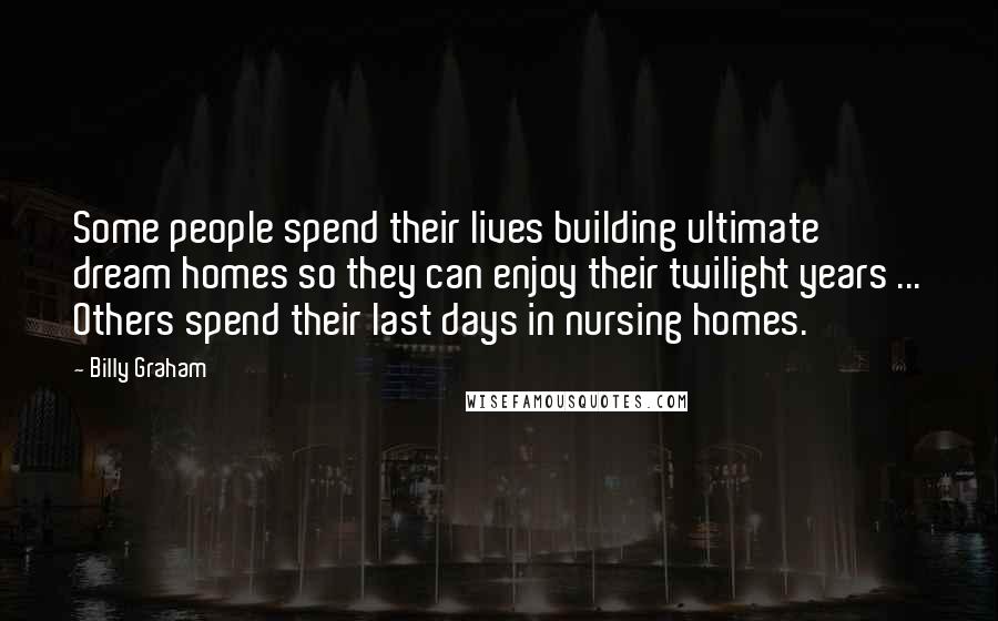 Billy Graham Quotes: Some people spend their lives building ultimate dream homes so they can enjoy their twilight years ... Others spend their last days in nursing homes.