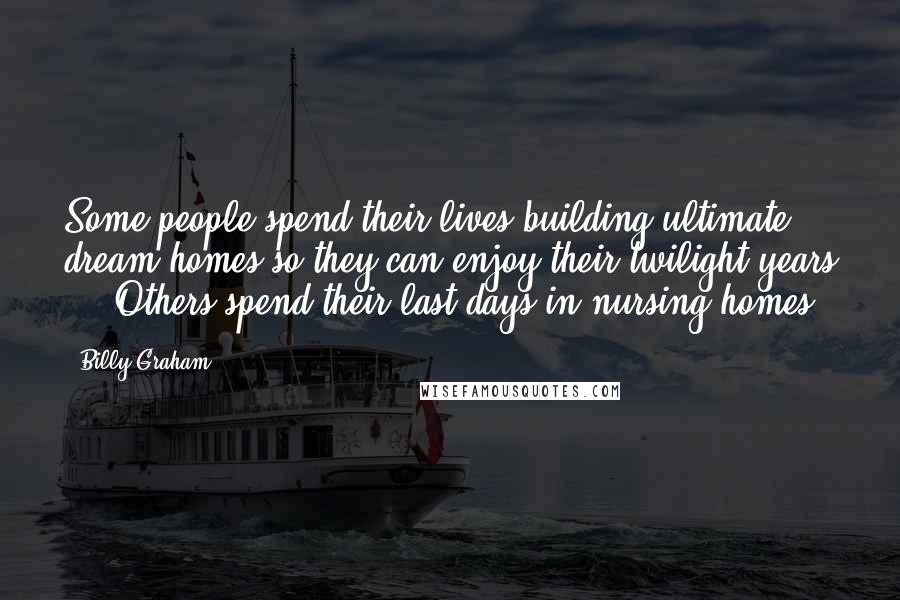 Billy Graham Quotes: Some people spend their lives building ultimate dream homes so they can enjoy their twilight years ... Others spend their last days in nursing homes.