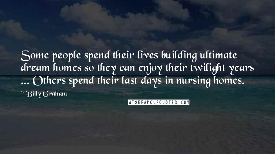 Billy Graham Quotes: Some people spend their lives building ultimate dream homes so they can enjoy their twilight years ... Others spend their last days in nursing homes.