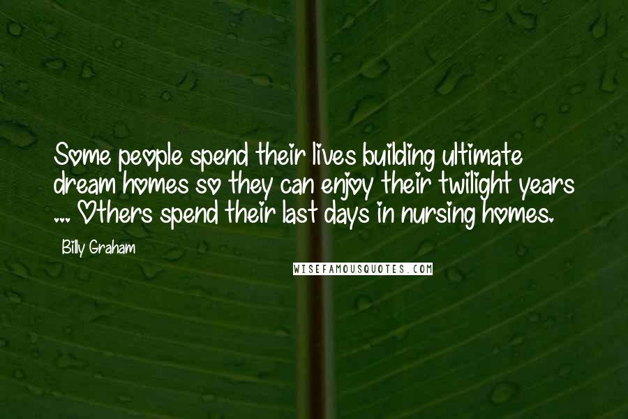 Billy Graham Quotes: Some people spend their lives building ultimate dream homes so they can enjoy their twilight years ... Others spend their last days in nursing homes.