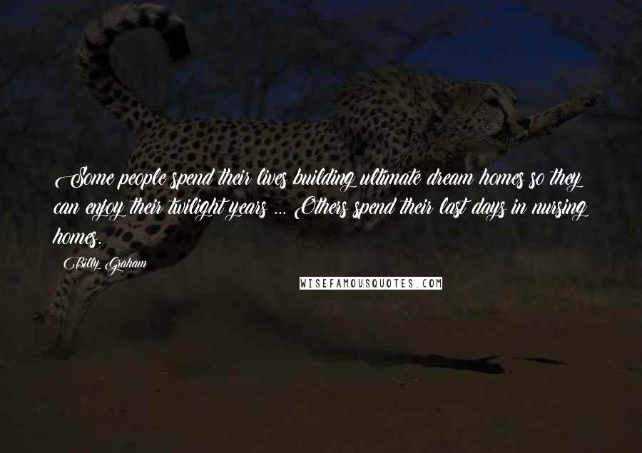 Billy Graham Quotes: Some people spend their lives building ultimate dream homes so they can enjoy their twilight years ... Others spend their last days in nursing homes.