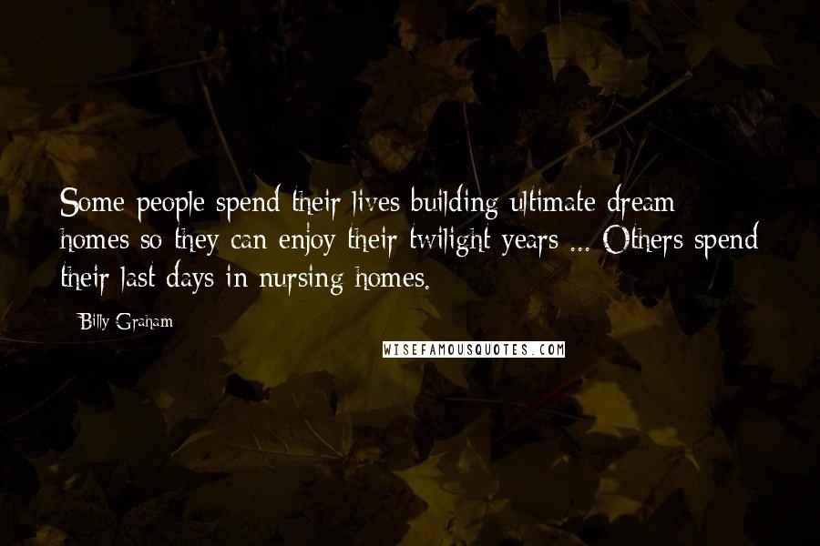 Billy Graham Quotes: Some people spend their lives building ultimate dream homes so they can enjoy their twilight years ... Others spend their last days in nursing homes.