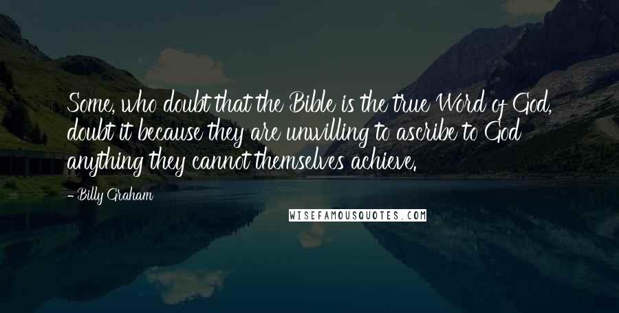 Billy Graham Quotes: Some, who doubt that the Bible is the true Word of God, doubt it because they are unwilling to ascribe to God anything they cannot themselves achieve.
