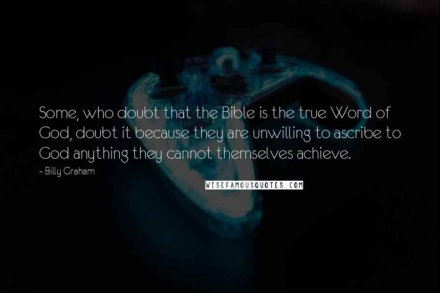 Billy Graham Quotes: Some, who doubt that the Bible is the true Word of God, doubt it because they are unwilling to ascribe to God anything they cannot themselves achieve.
