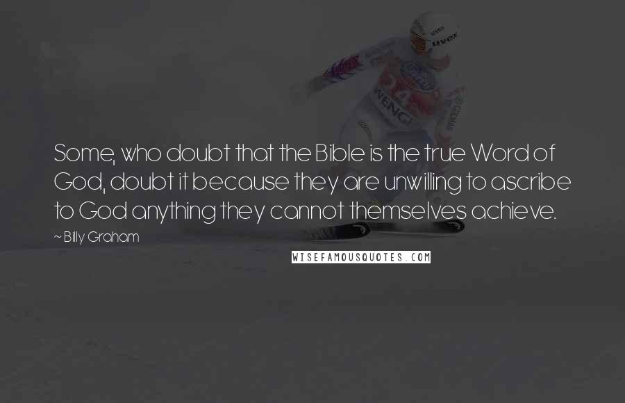 Billy Graham Quotes: Some, who doubt that the Bible is the true Word of God, doubt it because they are unwilling to ascribe to God anything they cannot themselves achieve.