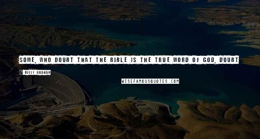 Billy Graham Quotes: Some, who doubt that the Bible is the true Word of God, doubt it because they are unwilling to ascribe to God anything they cannot themselves achieve.