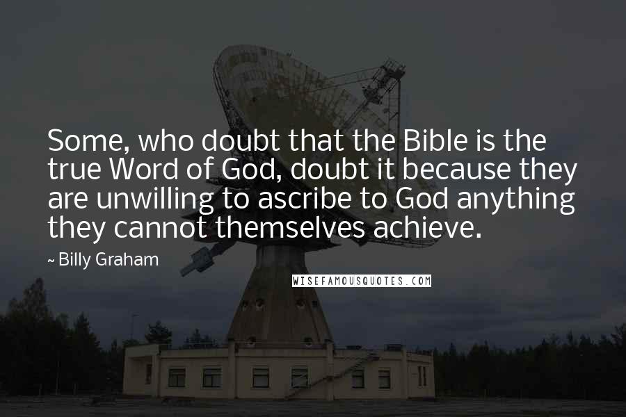 Billy Graham Quotes: Some, who doubt that the Bible is the true Word of God, doubt it because they are unwilling to ascribe to God anything they cannot themselves achieve.