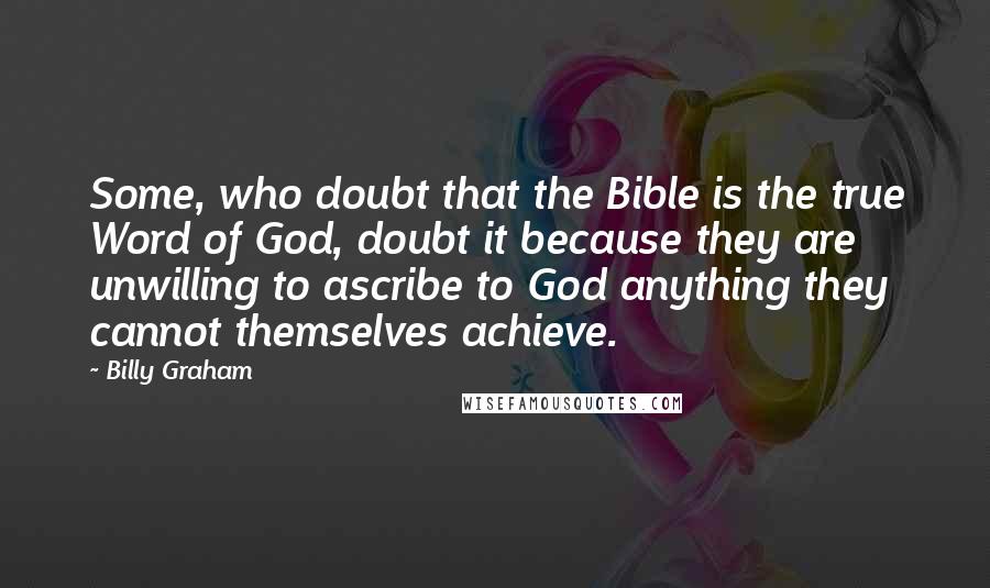 Billy Graham Quotes: Some, who doubt that the Bible is the true Word of God, doubt it because they are unwilling to ascribe to God anything they cannot themselves achieve.