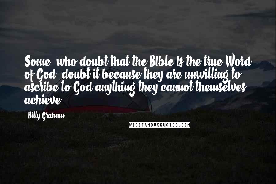 Billy Graham Quotes: Some, who doubt that the Bible is the true Word of God, doubt it because they are unwilling to ascribe to God anything they cannot themselves achieve.