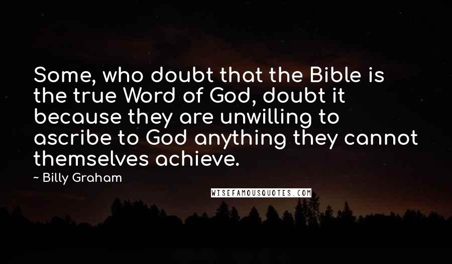 Billy Graham Quotes: Some, who doubt that the Bible is the true Word of God, doubt it because they are unwilling to ascribe to God anything they cannot themselves achieve.