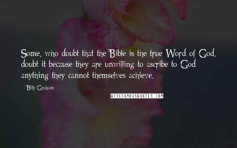 Billy Graham Quotes: Some, who doubt that the Bible is the true Word of God, doubt it because they are unwilling to ascribe to God anything they cannot themselves achieve.