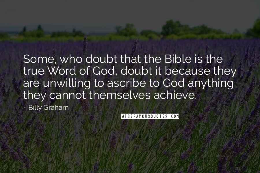 Billy Graham Quotes: Some, who doubt that the Bible is the true Word of God, doubt it because they are unwilling to ascribe to God anything they cannot themselves achieve.