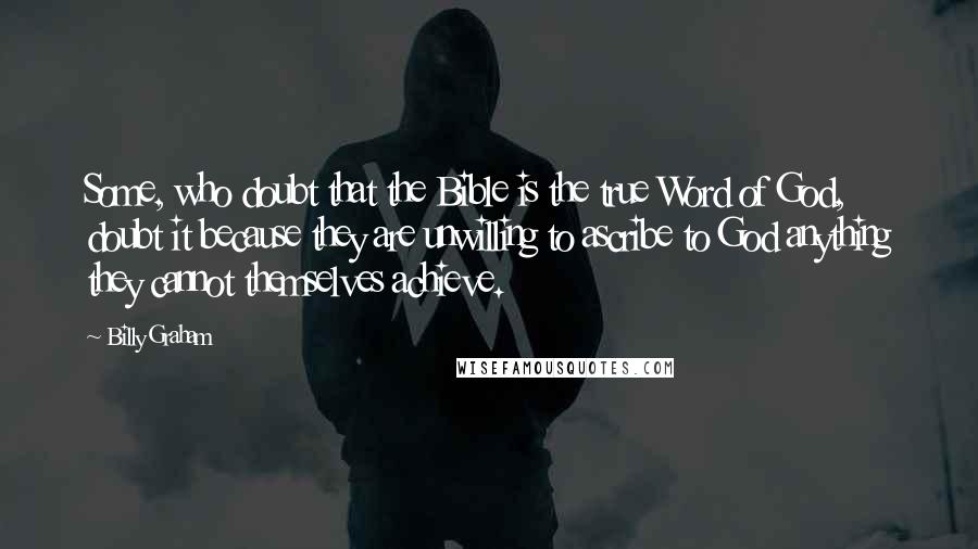 Billy Graham Quotes: Some, who doubt that the Bible is the true Word of God, doubt it because they are unwilling to ascribe to God anything they cannot themselves achieve.