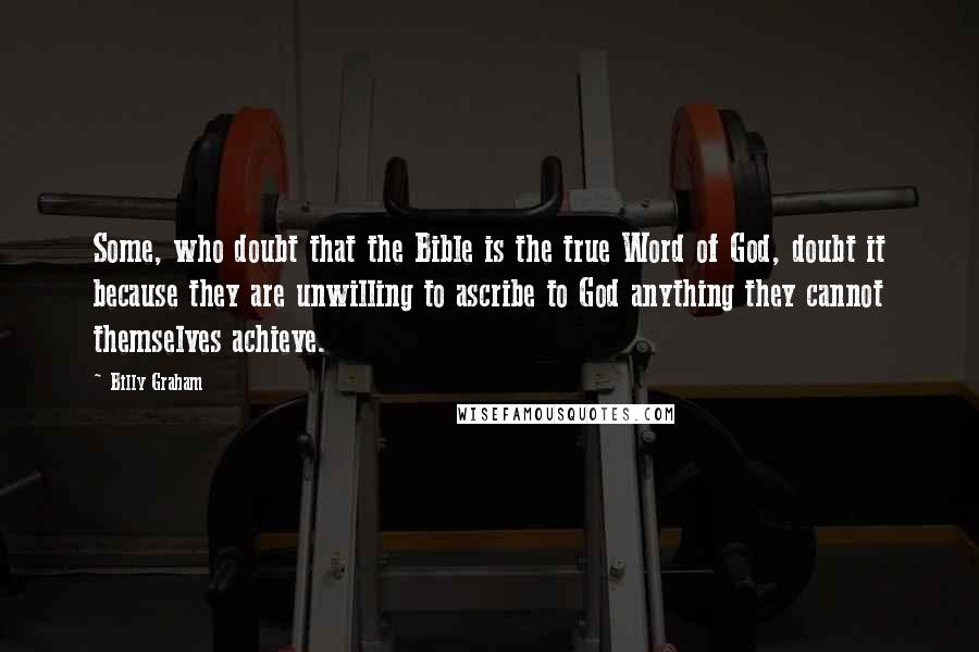 Billy Graham Quotes: Some, who doubt that the Bible is the true Word of God, doubt it because they are unwilling to ascribe to God anything they cannot themselves achieve.