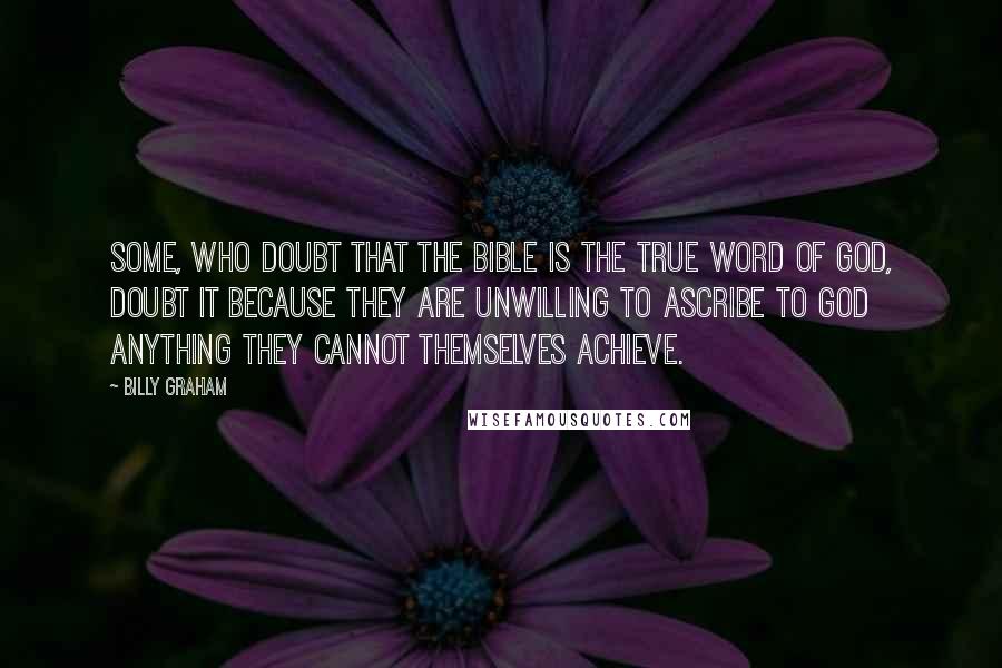 Billy Graham Quotes: Some, who doubt that the Bible is the true Word of God, doubt it because they are unwilling to ascribe to God anything they cannot themselves achieve.