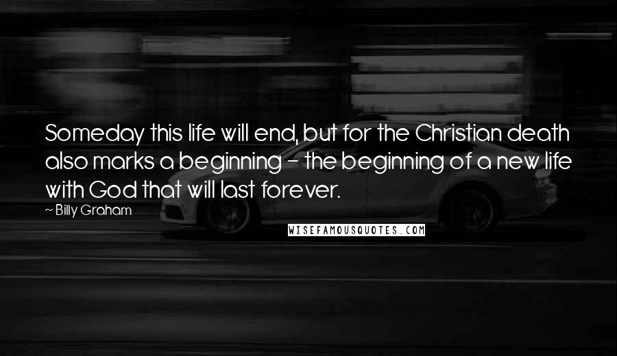 Billy Graham Quotes: Someday this life will end, but for the Christian death also marks a beginning - the beginning of a new life with God that will last forever.