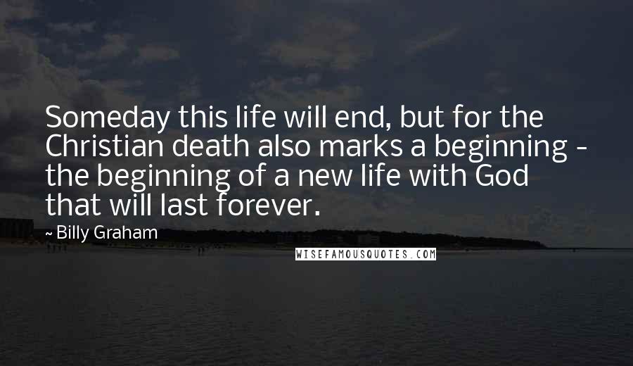 Billy Graham Quotes: Someday this life will end, but for the Christian death also marks a beginning - the beginning of a new life with God that will last forever.