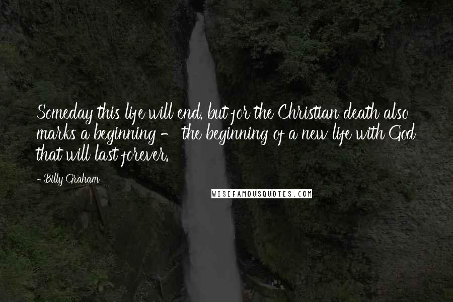 Billy Graham Quotes: Someday this life will end, but for the Christian death also marks a beginning - the beginning of a new life with God that will last forever.