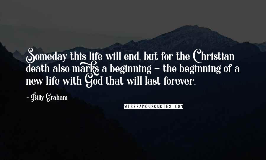 Billy Graham Quotes: Someday this life will end, but for the Christian death also marks a beginning - the beginning of a new life with God that will last forever.