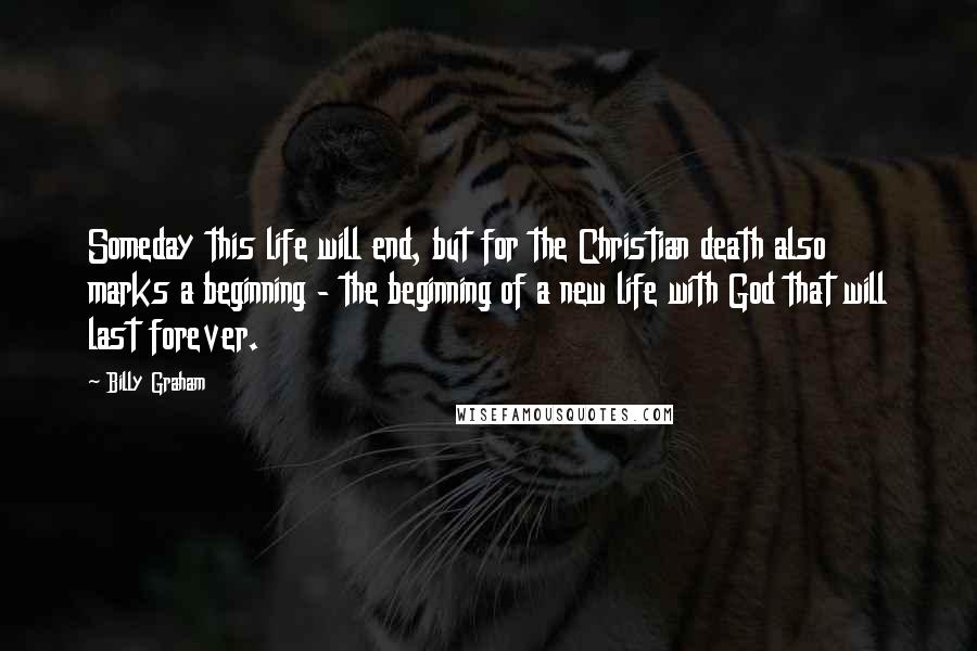 Billy Graham Quotes: Someday this life will end, but for the Christian death also marks a beginning - the beginning of a new life with God that will last forever.