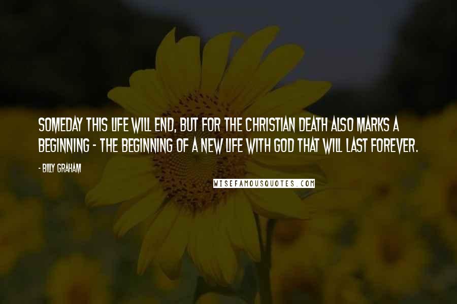 Billy Graham Quotes: Someday this life will end, but for the Christian death also marks a beginning - the beginning of a new life with God that will last forever.