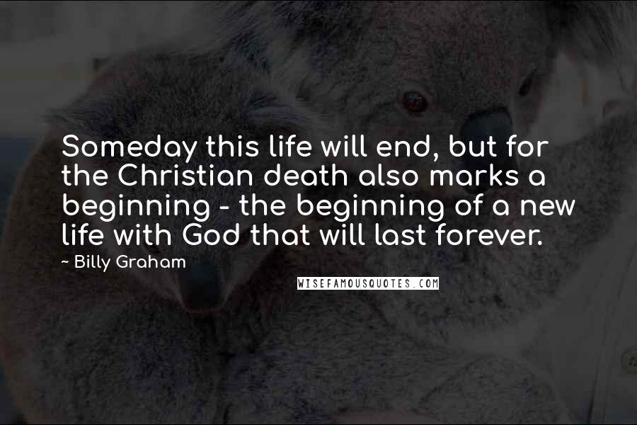 Billy Graham Quotes: Someday this life will end, but for the Christian death also marks a beginning - the beginning of a new life with God that will last forever.