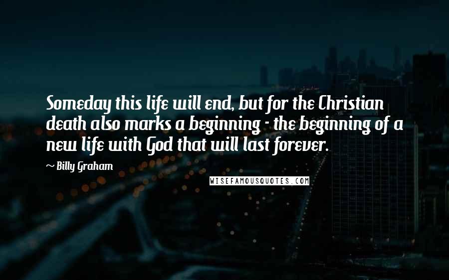 Billy Graham Quotes: Someday this life will end, but for the Christian death also marks a beginning - the beginning of a new life with God that will last forever.