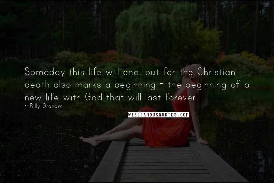 Billy Graham Quotes: Someday this life will end, but for the Christian death also marks a beginning - the beginning of a new life with God that will last forever.