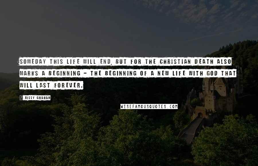 Billy Graham Quotes: Someday this life will end, but for the Christian death also marks a beginning - the beginning of a new life with God that will last forever.