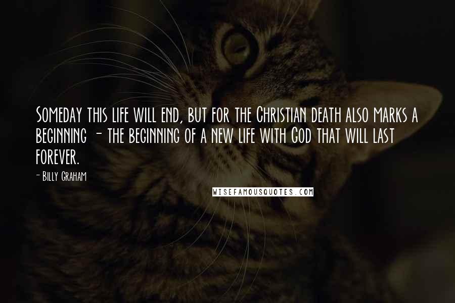 Billy Graham Quotes: Someday this life will end, but for the Christian death also marks a beginning - the beginning of a new life with God that will last forever.