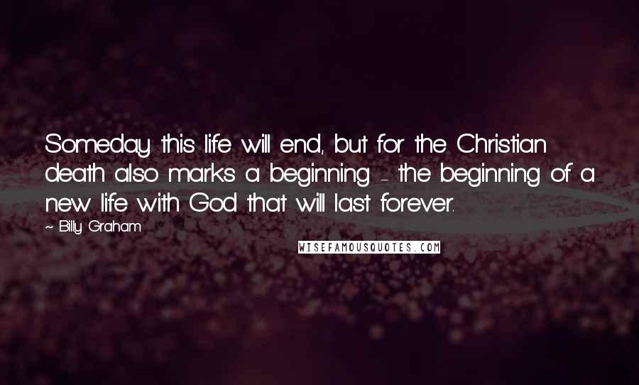 Billy Graham Quotes: Someday this life will end, but for the Christian death also marks a beginning - the beginning of a new life with God that will last forever.