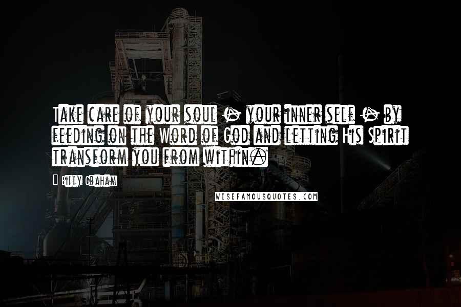 Billy Graham Quotes: Take care of your soul - your inner self - by feeding on the Word of God and letting His Spirit transform you from within.