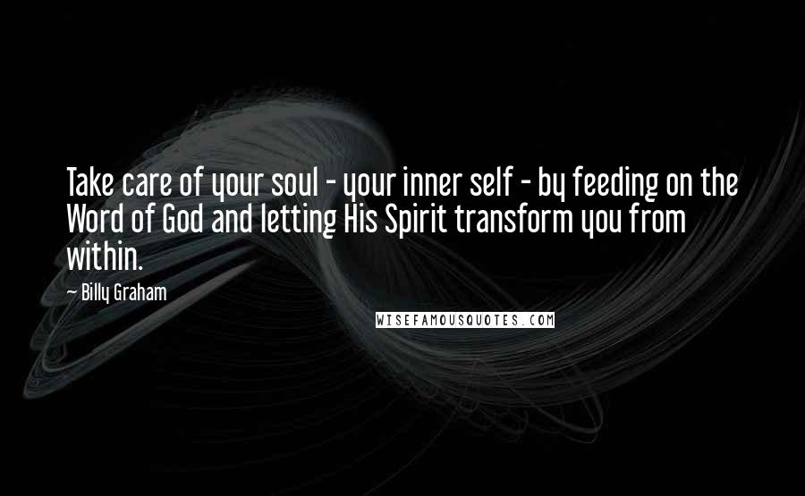 Billy Graham Quotes: Take care of your soul - your inner self - by feeding on the Word of God and letting His Spirit transform you from within.