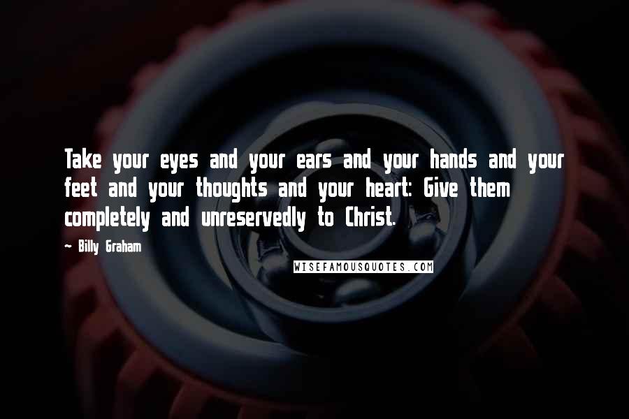 Billy Graham Quotes: Take your eyes and your ears and your hands and your feet and your thoughts and your heart: Give them completely and unreservedly to Christ.