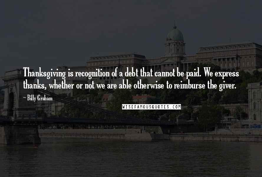 Billy Graham Quotes: Thanksgiving is recognition of a debt that cannot be paid. We express thanks, whether or not we are able otherwise to reimburse the giver.