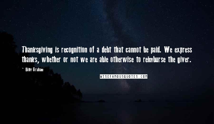 Billy Graham Quotes: Thanksgiving is recognition of a debt that cannot be paid. We express thanks, whether or not we are able otherwise to reimburse the giver.
