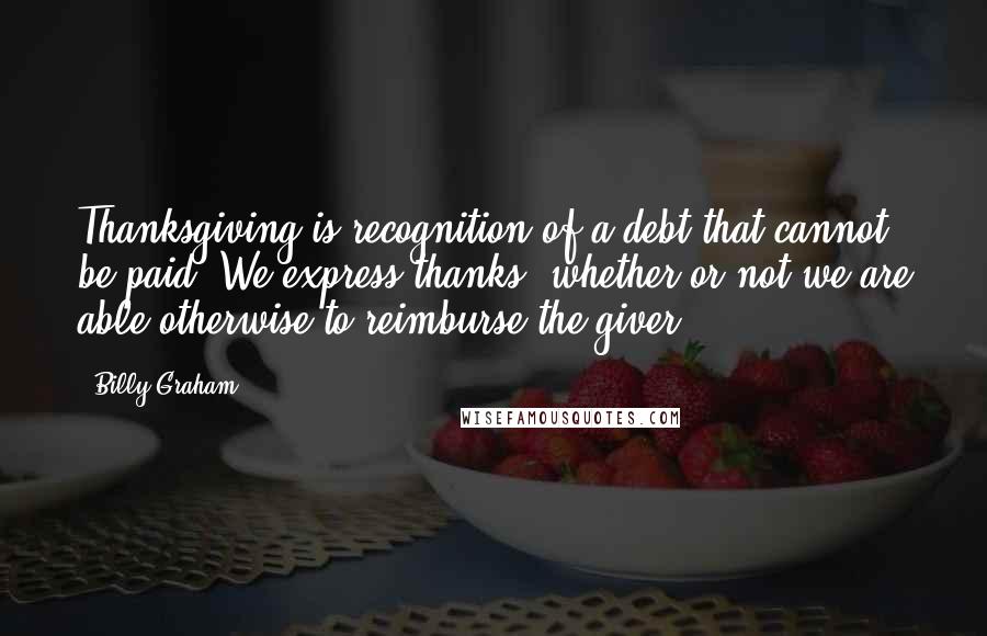 Billy Graham Quotes: Thanksgiving is recognition of a debt that cannot be paid. We express thanks, whether or not we are able otherwise to reimburse the giver.